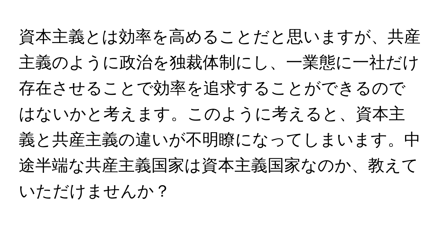 資本主義とは効率を高めることだと思いますが、共産主義のように政治を独裁体制にし、一業態に一社だけ存在させることで効率を追求することができるのではないかと考えます。このように考えると、資本主義と共産主義の違いが不明瞭になってしまいます。中途半端な共産主義国家は資本主義国家なのか、教えていただけませんか？