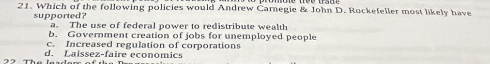 romote frée taue
21. Which of the following policies would Andrew Carnegie & John D. Rockefeller most likely have
supported?
a. The use of federal power to redistribute wealth
b. Government creation of jobs for unemployed people
c. Increased regulation of corporations
d. Laissez-faire economics
2 2 The leader