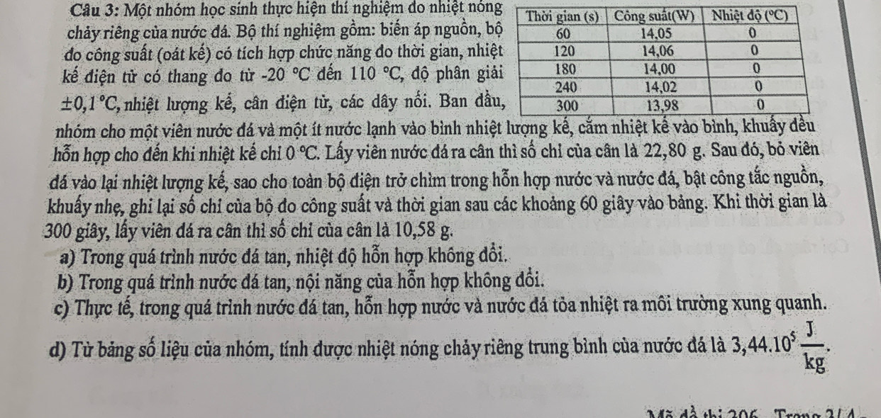 Một nhóm học sinh thực hiện thí nghiệm đo nhiệt nón
chảy riêng của nước đá. Bộ thí nghiệm gồm: biến áp nguồn, b
do công suất (oát kế) có tích hợp chức năng đo thời gian, nhiệ
kế điện tử có thang đo từ -20°C dến 110°C, * độ phân giả
± 0,1°C, l, nhiệt lượng kế, cân điện tử, các dây nối. Ban đầ
nhóm cho một viên nước đá và một ít nước lạnh vào bình nhiệ
hỗn hợp cho đến khi nhiệt kế chỉ 0°C 7. Lấy viên nước đá ra cân thì số chỉ của cân là 22,80 g. Sau đó, bỏ viên
đá vào lại nhiệt lượng kế, sao cho toàn bộ điện trở chìm trong hỗn hợp nước và nước đá, bật công tắc nguồn,
khuẩy nhẹ, ghi lại số chỉ của bộ đo công suất và thời gian sau các khoảng 60 giây vào bảng. Khi thời gian là
300 giây, lấy viên đá ra cân thì số chỉ của cân là 10,58 g.
a) Trong quá trình nước đá tan, nhiệt độ hỗn hợp khống đổi.
b) Trong quá trình nước đá tan, nội năng của hỗn hợp không đổi.
c) Thực tế, trong quá trình nước đá tan, hỗn hợp nước và nước đá tỏa nhiệt ra môi trường xung quanh.
d) Từ bảng số liệu của nhóm, tính được nhiệt nóng chảy riêng trung bình của nước đá là 3,44.10^5 J/kg .