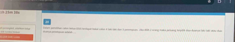 1h 25m 38s 
20 
ah perangkat, silahkan tutup Dalam pemilihan calon ketua OSIS terdapat bakal calon 4 laki-laki dan 3 perempuan. Jika dilih 2 orang maka peluang terpilih dua-duanya laki-laki atau dua- 
a kiik tombol Keluar duanya perempuan adalah . ... 
ELUAR DARI UJIAN