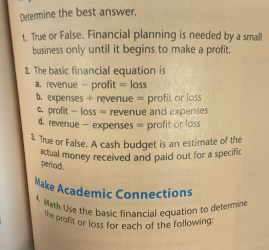 Determine the best answer. 
1. True or False. Financial planning is needed by a small 
business only until it begins to make a profit. 
2. The basic financial equation is 
a. revenue - profit = loss 
b. expenses + revenue = profit or loss 
c profit - loss = revenue and expenses 
d. revenue - expenses = profit or loss 
3. True or False. A cash budget is an estimate of the 
actual money received and paid out for a specific 
period. 
Make Academic Connections 
4. Math Use the basic financial equation to determine 
the profit or loss for each of the following: