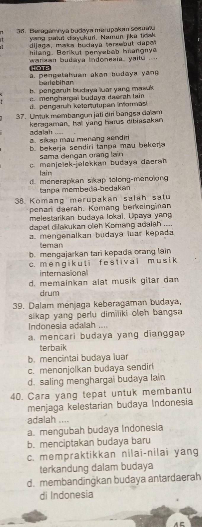 Beragamnya budaya merupakan sesuatu
t yang patut disyukuri. Namun jika tidak
dijaga, maka budaya tersebut dapat
hilang. Berikut penyebab hilangnya
warisan budaya Indonesia, yaitu ....
HOTS
a. pengetahuan akan budaya yang
berlebihan
b. pengaruh budaya luar yang masuk
c. menghargai budaya daerah lain
d. pengaruh ketertutupan informasi
37. Untuk membangun jati diri bangsa dalam
keragaman, hal yang harus dibiasakan
adalah ..
a. sikap mau menang sendiri
b. bekerja sendiri tanpa mau bekerja
sama dengan orang lain
c. menjelek-jelekkan budaya daerah
lain
d. menerapkan sikap tolong-menolong
tanpa membeda-bedakan
38. Komang merupakan salah satu
penari daerah. Komang berkeinginan
melestarikan budaya lokal. Upaya yang
dapat dilakukan oleh Komang adalah ....
a. mengenalkan budaya luar kepada
teman
b. mengajarkan tari kepada orang lain
c. m e n g i k u t i f e s t i v al m u s i k
internasional
d. memainkan alat musik gitar dan
drum
39. Dalam menjaga keberagaman budaya,
sikap yang perlu dimiliki oleh bangsa
Indonesia adalah ....
a. mencari budaya yang dianggap
terbaik
b. mencintai budaya luar
c. menonjolkan budaya sendiri
d. saling menghargai budaya lain
40. Cara yang tepat untuk membantu
menjaga kelestarian budaya Indonesia
adalah ....
a. mengubah budaya Indonesia
b. menciptakan budaya baru
c. mempraktikkan nilai-nilai yang
terkandung dalam budaya
d. membandingkan budaya antardaerah
di Indonesia