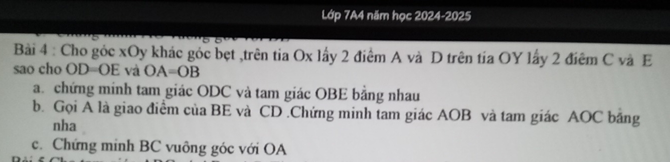 Lớp 7A4 năm học 2024-2025 
Bài 4 : Cho góc xOy khác góc bẹt ,trên tia Ox lấy 2 điểm A và D trên tía OY lấy 2 điêm C và E
sao cho OD=OE và OA=OB
a. chứng minh tam giác ODC và tam giác OBE bằng nhau 
b. Gọi A là giao điểm của BE và CD.Chứng minh tam giác AOB và tam giác AOC băng 
nha 
c. Chứng minh BC vuông góc với OA