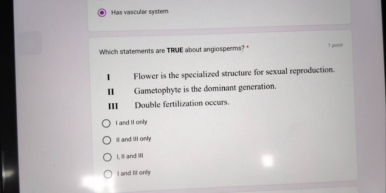 Has vascular system
Which statements are TRUE about angiosperms? * 1 point
I Flower is the specialized structure for sexual reproduction.
II Gametophyte is the dominant generation.
III Double fertilization occurs.
I and II only
II and III only
I, II and III
I and III only