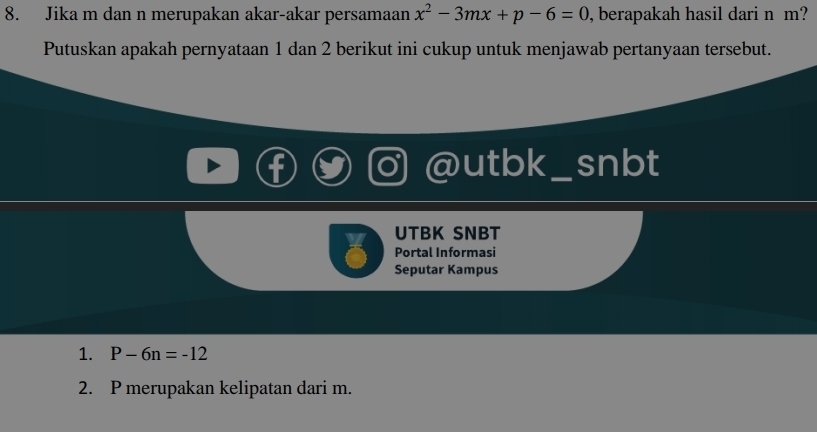 Jika m dan n merupakan akar-akar persamaan x^2-3mx+p-6=0 , berapakah hasil dari n m? 
Putuskan apakah pernyataan 1 dan 2 berikut ini cukup untuk menjawab pertanyaan tersebut. 
utbk _snbt 
UTBK SNBT 
Portal Informasi 
Seputar Kampus 
1. P-6n=-12
2. P merupakan kelipatan dari m.