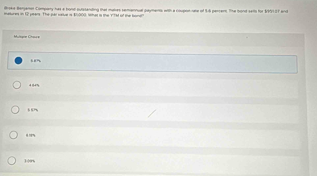 Broke Benjamin Company has a bond outstanding that makes semiannual payments with a coupon rate of 5.6 percent. The bond sells for $951.07 and
matures in 12 years The par value is $1,000. What is the YTM of the bond?
Multiple Choice
5.87%
4.64%
5.57%
6. 18%
3.09%