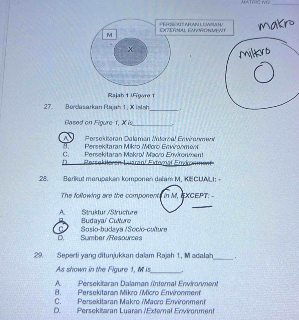 MATRIC NO.
_
PERSEKITARAN LUARAN/
EXTERNAL ENVIRONMENT
M
x
Rajah 1 /Figure 1
27. Berdasarkan Rajah 1, X ialah_
Based on Figure 1, X is_
.
A Persekitaran Dalaman /Internal Environment
B. Persekitaran Mikro /Micro Environment
C. Persekitaran Makro/ Macro Environment
D Persekitaran Luaran/ External Environment
28. Berikut merupakan komponen dalam M, KECUALI: -
The following are the components in M, EXCEPT: -
_
A. Struktur /Structure
Budaya/ Culture
C Sosio-budaya /Socio-culture
D. Sumber /Resources
29. Seperti yang ditunjukkan dalam Rajah 1, M adalah_
As shown in the Figure 1, M is_
.
A. Persekitaran Dalaman /Internal Environment
B. Persekitaran Mikro /Micro Environment
C. Persekitaran Makro /Macro Environment
D. Persekitaran Luaran /External Environment