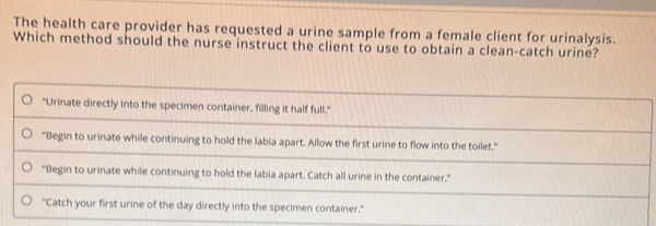 The health care provider has requested a urine sample from a female client for urinalysis. 
Which method should the nurse instruct the client to use to obtain a clean-catch urine?