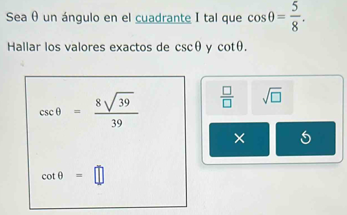 Sea θ un ángulo en el cuadrante I tal que cos θ = 5/8 . 
Hallar los valores exactos de csc θ y cot θ.
csc θ = 8sqrt(39)/39 
 □ /□   sqrt(□ )
×
cot θ =□