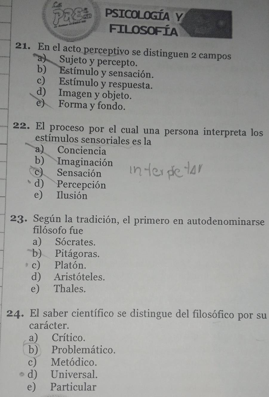 PRE PSICOLOGÍA Y
FILOSOFÍA
21. En el acto perceptivo se distinguen 2 campos
a) Sujeto y percepto.
b) Estímulo y sensación.
c) Estímulo y respuesta.
d) Imagen y objeto.
e) Forma y fondo.
22. El proceso por el cual una persona interpreta los
estímulos sensoriales es la
a) Conciencia
b) Imaginación
c) Sensación
d) Percepción
e) Ilusión
23. Según la tradición, el primero en autodenominarse
filósofo fue
a) Sócrates.
b) Pitágoras.
c) Platón.
d) Aristóteles.
e) Thales.
24. El saber científico se distingue del filosófico por su
carácter.
a) Crítico.
b) Problemático.
c) Metódico.
d) Universal.
e) Particular