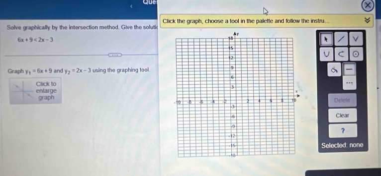 Que
Click the graph, choose a tool in the palette and follow the instru.
Solve graphically by the intersection method. Give the solutic
6x+9<2x-3</tex> 
k V
U C
Graph y_1=6x+9 and y_2=2x-3 using the graphing tool.
Click to
..:
enlarge
graphDelete
Clear
？
Selected: none