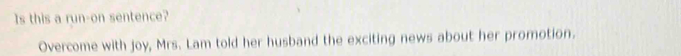 Is this a run-on sentence? 
Overcome with joy, Mrs. Lam told her husband the exciting news about her promotion.