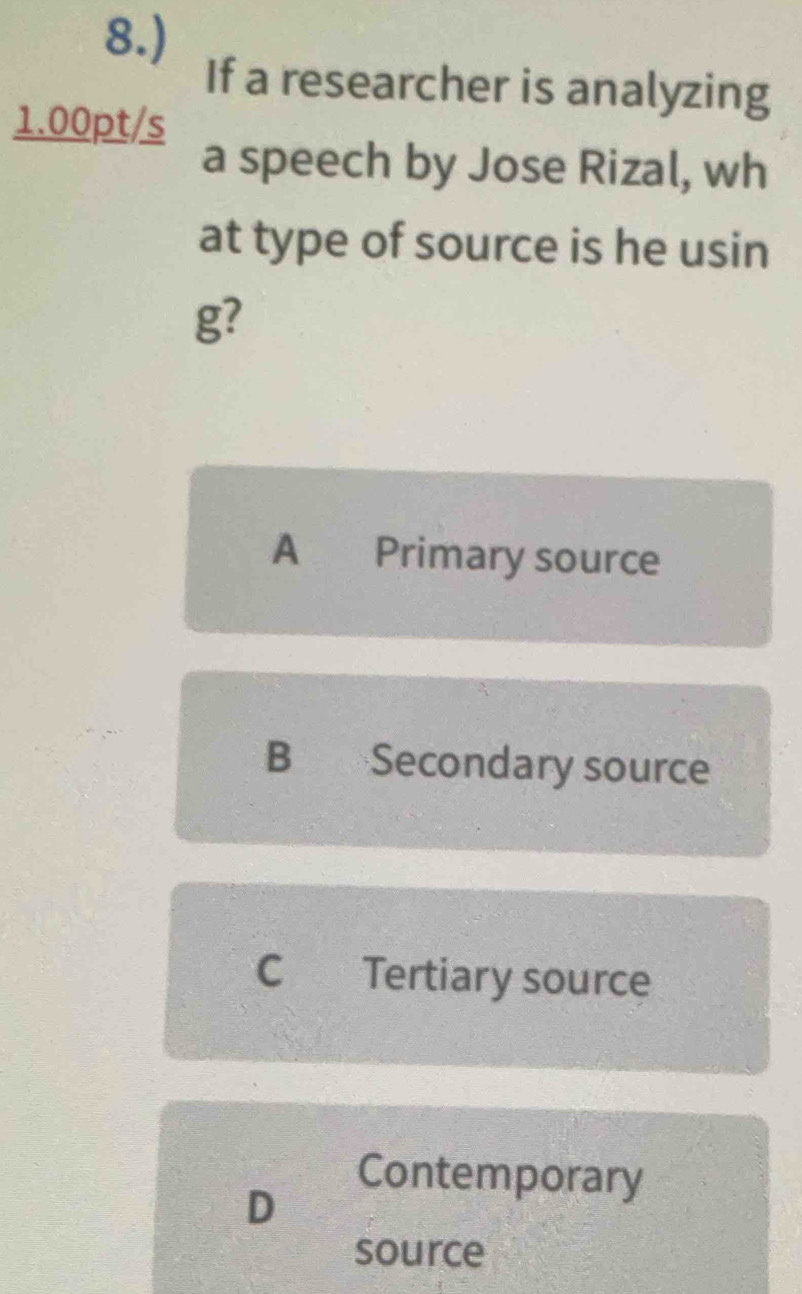 8.)
If a researcher is analyzing
1.00pt/s
a speech by Jose Rizal, wh
at type of source is he usin
g?
A Primary source
B Secondary source
C Tertiary source
D
Contemporary
source