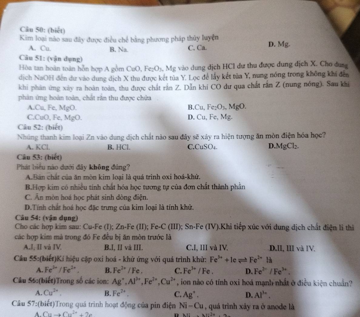 (biết)
Kim loại nào sau đây được điều chế bằng phương pháp thủy luyện
A. Cu. B. Na. C. Ca.
D. Mg.
Câu 51: (vận dụng)
Hòa tan hoàn toàn hỗn hợp A gồm CuO, Fez O_3 3, Mg vào dung dịch HCl dư thu được dung dịch X. Cho dung
dịch NaOH đến dư vào dung dịch X thu được kết tủa Y. Lọc để lấy kết tủa Y, nung nóng trong không khí đến
khi phản ứng xây ra hoàn toàn, thu được chất rắn Z. Dẫn khí CO dư qua chất rắn Z (nung nóng). Sau khi
phản ứng hoàn toàn, chất răn thu được chứa
A.Cu, Fe, MgO. B.Cu, Fe_2O_3,MgO
C.CuO, Fe, MgO. D. Cu, Fe, Mg.
Câu 52: (biết)
Nhúng thanh kim loại Zn vào dung dịch chất nào sau đây sẽ xảy ra hiện tượng ăn mòn điện hóa học?
A. KCl. B. HCl. C.CuS O_4. D.MgCl₂.
Câu 53: (biết)
Phát biểu nào dưới đây không đúng?
A.Bản chất của ăn mòn kim loại là quá trình oxi hoá-khử.
B.Hợp kim có nhiều tính chất hóa học tương tự của đơn chất thành phần
C. Ấn mòn hoá học phát sinh dòng điện.
D.Tính chất hoá học đặc trưng của kim loại là tính khử.
Câu 54: (vận dụng)
Cho các hợp kim sau: Cu-Fe (I); Zn-Fe (II); Fe-C (III); Sn-Fe (IV).Khi tiếp xúc với dung dịch chất điện li thì
các hợp kim mà trong đó Fe đều bị ăn mòn trước là
A.I, II và IV. B.I, II và III. C.I, III và IV. D.II, III và IV.
Câu 55:(biết)Kí hiệu cặp oxi hoá - khử ứng với quá trình khử: Fe^(3+)+1eleftharpoons Fe^(2+) là
A. Fe^(3+)/Fe^(2+). B. Fe^(2+)/Fe. C. Fe^(3+) / Fe . D. Fe^(2+)/Fe^(3+).
Câu 56:(biết)Trong số các ion: Ag^+,Al^(3+),Fe^(2+),Cu^(2+) , ion nào có tính oxi hoá mạnh nhất ở điều kiện chuẩn?
A. Cu^(2+). B. Fe^(2+). C. Ag^+. D. Al^(3+).
Câu 57:(biết)Trong quá trình hoạt động của pin điện Ni-Cu , quá trình xảy ra ở anode là
A. Cuto Cu^(2+)+2e R M:2+.