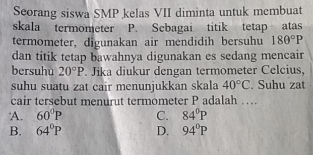 Seorang siswa SMP kelas VII diminta untuk membuat
skala termometer P. Sebagai titik tetap atas
termometer, digunakan air mendidih bersuhu 180°P
dan titik tetap bawahnya digunakan es sedang mencair
bersuhu 20°P. Jika diukur dengan termometer Celcius,
suhu suatu zat cair menunjukkan skala 40°C. Suhu zat
cair tersebut menurut termometer P adalah …
A. 60°P C. 84°P
B. 64°P D. 94°P