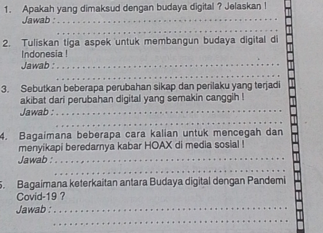 Apakah yang dimaksud dengan budaya digital ? Jelaskan ! 
Jawab :_ 
_ 
2. Tuliskan tiga aspek untuk membangun budaya digital di 
Indonesia ! 
Jawab :_ 
_ 
3. Sebutkan beberapa perubahan sikap dan perilaku yang terjadi 
akibat dari perubahan digital yang semakin canggih ! 
Jawab :_ 
_ 
4. Bagaimana beberapa cara kalian untuk mencegah dan 
menyikapi beredarnya kabar HOAX di media sosial ! 
Jawab : 
_ 
__ 
5. Bagaimana keterkaitan antara Budaya digital dengan Pandemi 
Covid-19 ? 
Jawab :_ 
_