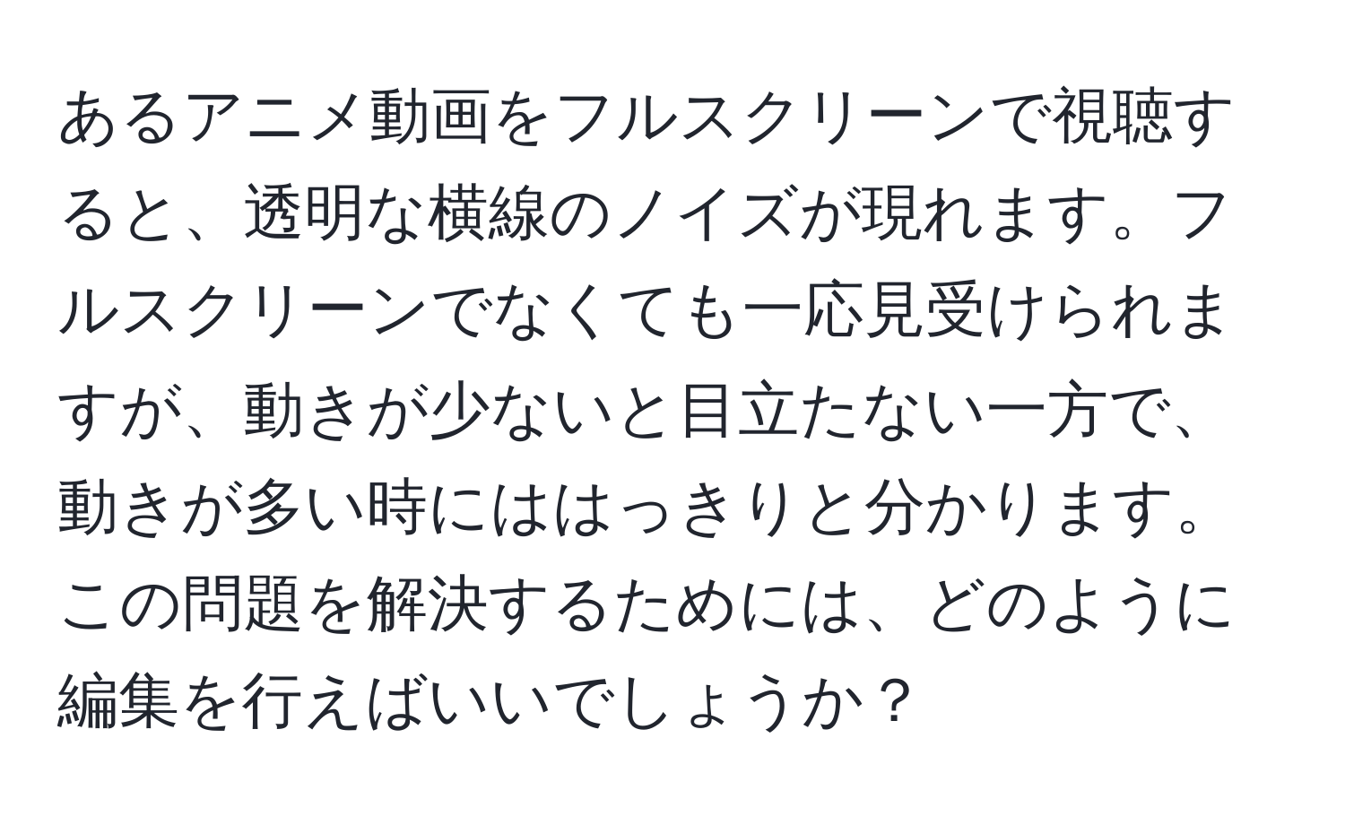 あるアニメ動画をフルスクリーンで視聴すると、透明な横線のノイズが現れます。フルスクリーンでなくても一応見受けられますが、動きが少ないと目立たない一方で、動きが多い時にははっきりと分かります。この問題を解決するためには、どのように編集を行えばいいでしょうか？