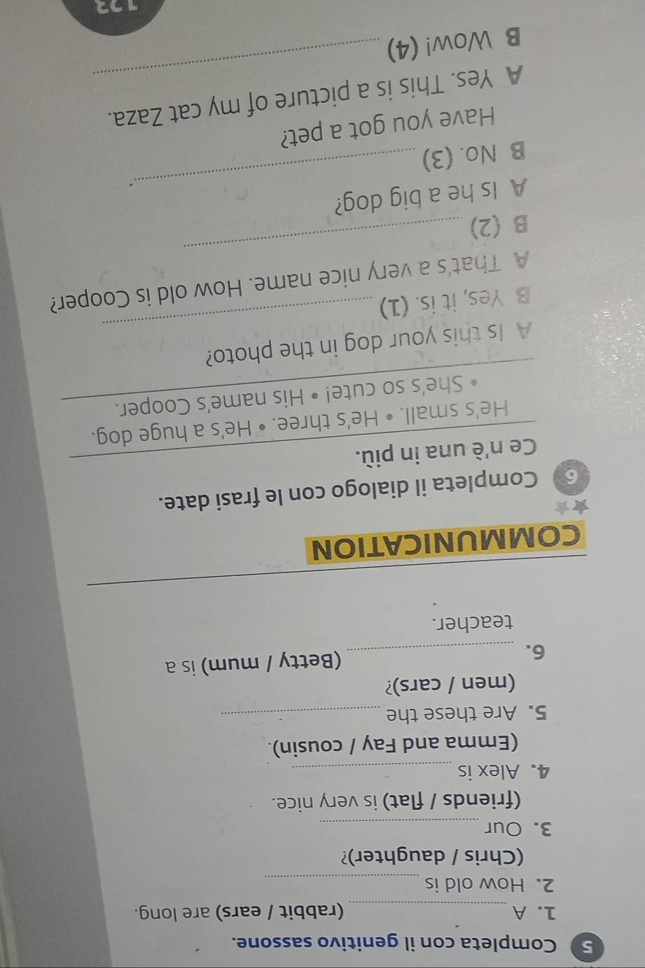 Completa con il genitivo sassone. 
1. A _(rabbit / ears) are long. 
2. How old is_ 
(Chris / daughter)? 
3. Our_ 
(friends / flat) is very nice. 
4. Alex is_ 
(Emma and Fay / cousin). 
5. Are these the_ 
(men / cars)? 
6. _(Betty / mum) is a 
teacher. 
COMMUNICATION 
6 Completa il dialogo con le frasi date. 
Ce n'è una in più. 
He's small. • He's three. • He's a huge dog. 
She's so cute! • His name's Cooper. 
_ 
A Is this your dog in the photo? 
B Yes, it is. (1) 
A That's a very nice name. How old is Cooper? 
B (2) 
_ 
A Is he a big dog? 
_. 
B No. (3) 
Have you got a pet? 
_ 
A Yes. This is a picture of my cat Zaza. 
B Wow! (4) 
122