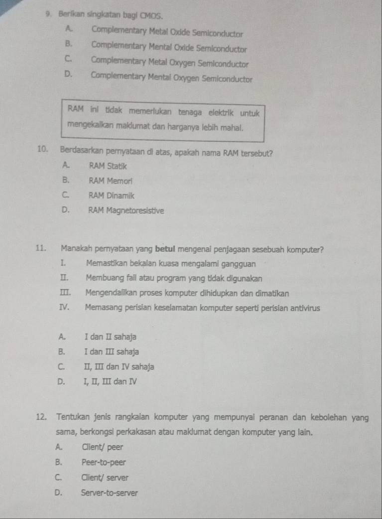 Berlkan singkatan bagi CMOS.
A. Complementary Metal Oxide Semiconductor
B. Complementary Mental Oxide Semiconductor
C. Complementary Metal Oxygen Semiconductor
D. Complementary Mental Oxygen Semiconductor
RAM inl tidak memerlukan tenaga elektrik untuk
mengekalkan maklumat dan harganya lebih mahal.
10. Berdasarkan pernyataan di atas, apakah nama RAM tersebut?
A. RAM Statik
B. RAM Memorl
C. RAM Dinamik
D. RAM Magnetoresistive
11. Manakah pernyataan yang betul mengenai penjagaan sesebuah komputer?
I. Memastikan bekalan kuasa mengalami gangguan
II. Membuang fail atau program yang tidak digunakan
II. Mengendalikan proses komputer dihidupkan dan dimatikan
IV. Memasang perisian keselamatan komputer seperti perisian antivirus
A. I dan II sahaja
B. I dan III sahaja
C. II, III dan IV sahaja
D. I, II, III dan IV
12. Tentukan jenis rangkaian komputer yang mempunyai peranan dan kebolehan yang
sama, berkongsi perkakasan atau maklumat dengan komputer yang lain.
A. Client/ peer
B. Peer-to-peer
C. Client/ server
D. Server-to-server