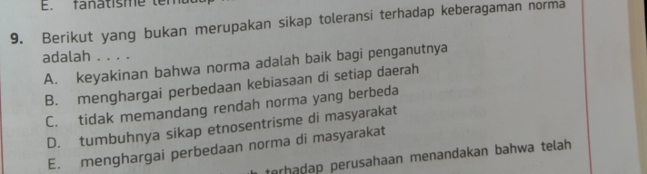 E. fanatisme tema
9. Berikut yang bukan merupakan sikap toleransi terhadap keberagaman norma
adalah . . . .
A. keyakinan bahwa norma adalah baik bagi penganutnya
B. menghargai perbedaan kebiasaan di setiap daerah
C. tidak memandang rendah norma yang berbeda
D. tumbuhnya sikap etnosentrisme di masyarakat
E. menghargai perbedaan norma di masyarakat
terhadap perusahaan menandakan bahwa telah