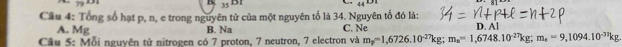 x_1
B 35 B1 44^(1/31)
Câu 4: Tổng số hạt p, n, e trong nguyên tử của một nguyên tố là 34. Nguyên tổ đó là:
A. Mg B. Na C. Ne
Cầu 5: Mỗi nguyên tử nitrogen có 7 proton, 7 neutron, 7 electron và m_p=1,6726.10^(-27)kg; m_a=1,6748.10^(-27)kg; m_e=9,1094.10^(-37)kg D. Al