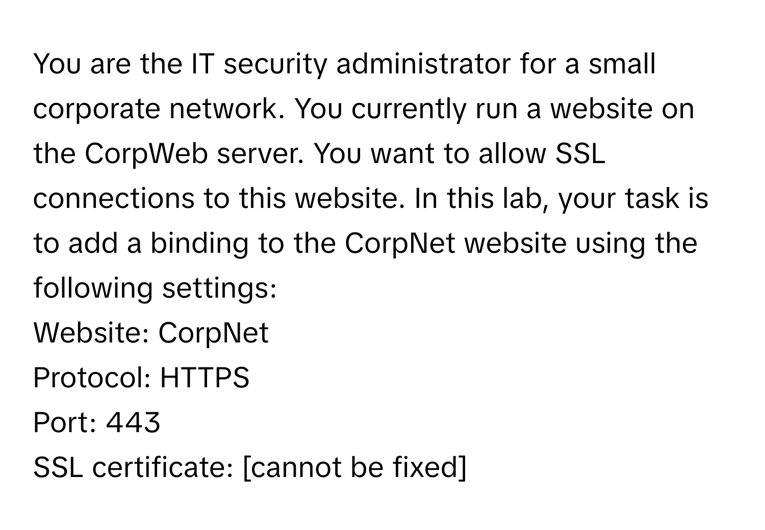 You are the IT security administrator for a small corporate network. You currently run a website on the CorpWeb server. You want to allow SSL connections to this website. In this lab, your task is to add a binding to the CorpNet website using the following settings: 
Website: CorpNet
Protocol: HTTPS
Port: 443
SSL certificate: [cannot be fixed]