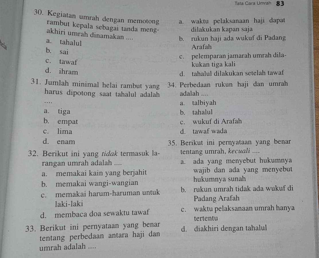 Tata Cara Umrah 83
30. Kegiatan umrah dengan memotong a. waktu pelaksanaan haji dapat
rambut kepala sebagai tanda meng-
dilakukan kapan saja
akhiri umrah dinamakan ....
a. tahalul
b. rukun haji ada wukuf di Padang
helai Arafah
b. sai
c. pelemparan jamarah umrah dila-
c. tawaf
kukan tiga kali
d. ihram
d. tahalul dilakukan setelah tawaf
31. Jumlah minimal helai rambut yang 34. Perbedaan rukun haji dan umrah
harus dipotong saat tahalul adalah adalah ....
…
a. talbiyah
a. tiga b. tahalul
b. empat c. wukuf di Arafah
c. lima d. tawaf wada
d. enam 35. Berikut ini pernyataan yang benar
32. Berikut ini yang tidak termasuk la- tentang umrah, kecuali ....
rangan umrah adalah .... a. ada yang menyebut hukumnya
a. memakai kain yang berjahit wajib dan ada yang menyebut
b. memakai wangi-wangian
hukumnya sunah
c. memakai harum-haruman untuk b. rukun umrah tidak ada wukuf di
Padang Arafah
laki-laki
d. membaca doa sewaktu tawaf
c. waktu pelaksanaan umrah hanya
tertentu
33. Berikut ini pernyataan yang benar d. diakhiri dengan tahalul
tentang perbedaan antara haji dan
umrah adalah ....