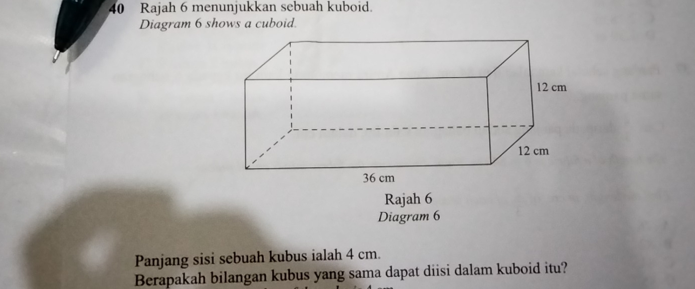 Rajah 6 menunjukkan sebuah kuboid. 
Diagram 6 shows a cuboid. 
Rajah 6 
Diagram 6 
Panjang sisi sebuah kubus ialah 4 cm. 
Berapakah bilangan kubus yang sama dapat diisi dalam kuboid itu?