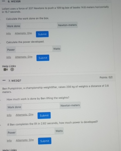 WE3Q6 
in 15.7 seconds. Leilani uses a force of 337 Newtons to push a 109 kg box of books 14.6 meters horizontally 
Calculate the work done on the box. 
Work done Newton-meters 
Info Attempts: 0/e Submit 
Caliculate the power developed. 
Power Watts 
info Attempts: 0/∞ Submit 
Help Links 
Points: 0/2 
7. WE3Q7 
Ben Pumpiniron, a championship weightlifter, raises 256 kg of weights a distance of 2.6
meters. 
How much work is done by Ben lifting the weights? 
Work done Newton-meters 
info Attempts: 0/ Submit 
If Ben completes the lift in 2.62 seconds, how much power is developed? 
Power Watts
Info Attempts: 0/∞ Submit 
Heln Links