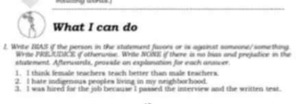 What I can do 
1. Write BIAS if the person in the statement favors or is against someone/something. 
Write PREJUDICE if otherwise. Write NONE if there is no bias and prejudice in the 
statement. Afterwards, provide an explanation for each answer. 
1. I think female teachers teach better than male teachers. 
2. I hate indigenous peoples living in my neighborhood. 
3. I was hired for the job because I passed the interview and the written test.