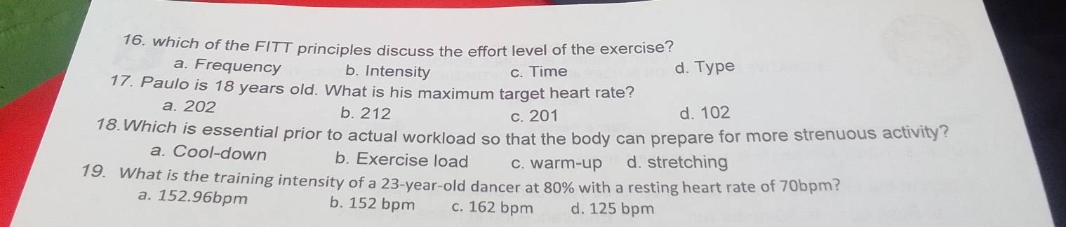 which of the FITT principles discuss the effort level of the exercise?
a. Frequency b. Intensity c. Time d. Type
17. Paulo is 18 years old. What is his maximum target heart rate?
a. 202 b. 212 c. 201 d. 102
18.Which is essential prior to actual workload so that the body can prepare for more strenuous activity?
a. Cool-down b. Exercise load c. warm-up d. stretching
19. What is the training intensity of a 23-year-old dancer at 80% with a resting heart rate of 70bpm?
a. 152.96bpm b. 152 bpm c. 162 bpm d. 125 bpm