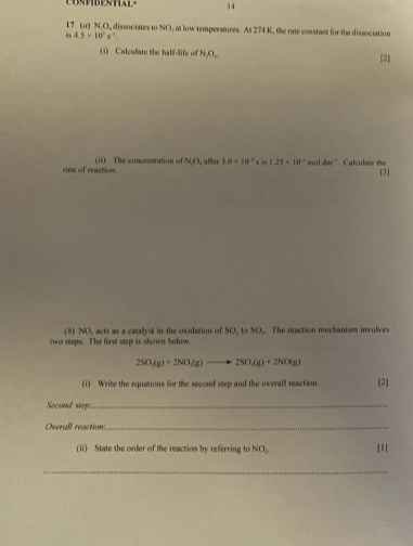 CONPIBENTAL- 14
17 (σ) N.O, dissociates to NO, at low temperatures. At 274 K, the rate constant for the dissociation 
i 4.5* 10^2s^(-4). 
(i) Calculate the half-life of N.O, [2] 
rate of reaction. (ii) The concentration of N/O, after 10* 10^(-4) s in 1.25* 10^(-4) m 1dm^(-1). Calculate the 
[3] 
(6) NO, acts as a catalyst in the oxidation of SO, to SO,. The reaction mechanism involves 
two steps. The first step is shown below.
2SO_3(g)+2NO_3(g)to 2SO_(g(g)+2NO(g)
(i) Write the equations for the second step and the overall reaction. [2] 
Second step:_ 
Overall reaction:_ 
(ii) State the order of the reaction by referring to NO_y>NOr [1] 
_