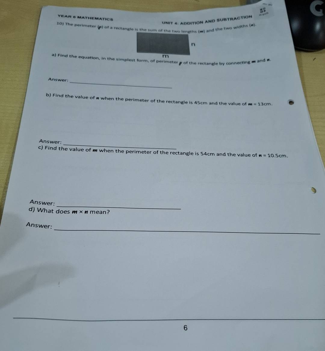 YEAR 6 MATHEMATICS 
UNIT 4: ADDITION AND SUBTRACTION 
10) The perimeter (p) of a rectangle is the sum of the two lenaths (m) and the two widths (n) 
Answer:_ 
b) Find the value of when the perimeter of the rectangle is 45cm and the value of m=13cm. 
_ 
Answer: 
c) Find the value of m when the perimeter of the rectangle is 54cm and the value of n=10.5cm. 
_ 
Answer: 
d) What does m× n mean? 
_ 
Answer: 
6