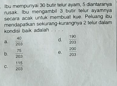 Ibu mempunyai 30 butir telur ayam, 5 diantaranya
rusak. Ibu mengambil 3 butir telur ayamnya
secara acak untuk membuat kue. Peluang ibu
mendapatkan sekurang-kurangnya 2 telur dalam
kondisi baik adalah . . . .
a.  40/203  d.  190/203 
b.  75/203   200/203 
e.
C.  115/203 