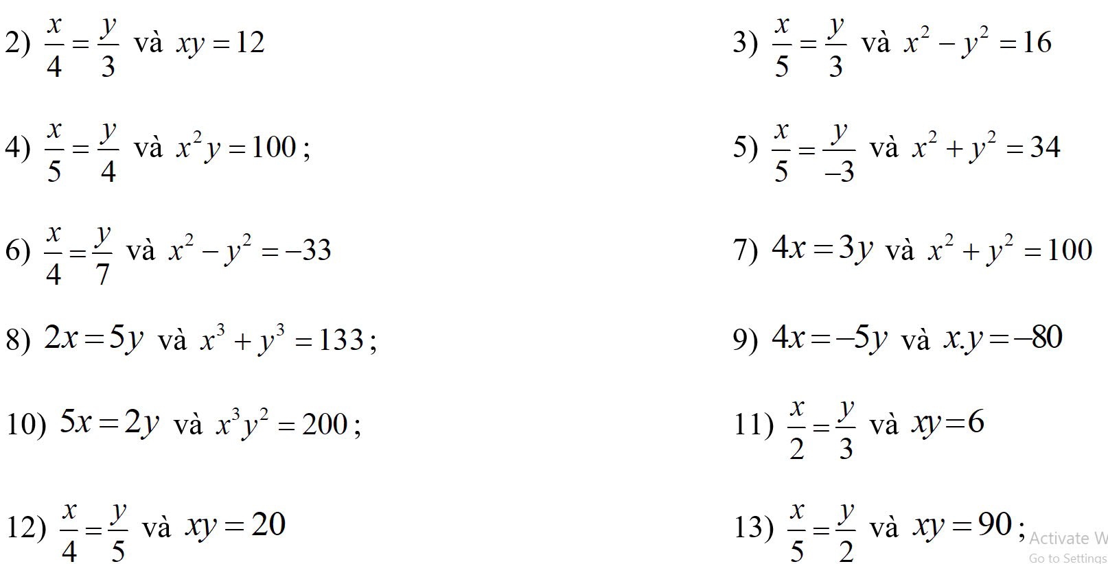  x/4 = y/3  và xy=12 3)  x/5 = y/3  và x^2-y^2=16
4)  x/5 = y/4  và x^2y=100 : 5)  x/5 = y/-3  và x^2+y^2=34
6)  x/4 = y/7  và x^2-y^2=-33 7) 4x=3y và x^2+y^2=100
8) 2x=5y và x^3+y^3=133 9) 4x=-5y và x.y=-80
10) 5x=2y và x^3y^2=200 : 11)  x/2 = y/3  và xy=6
12)  x/4 = y/5  và xy=20 13)  x/5 = y/2  và xy=90 Activate V 
Go to Settings