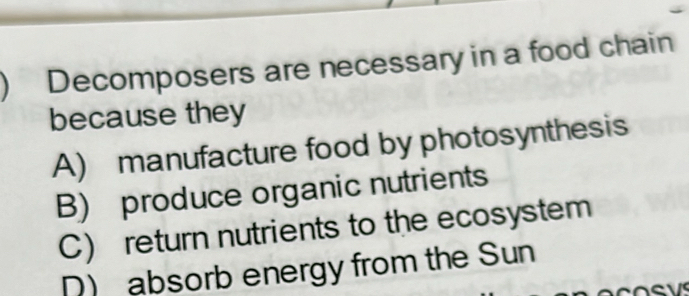 ) Decomposers are necessary in a food chain
because they
A) manufacture food by photosynthesis
B) produce organic nutrients
C) return nutrients to the ecosystem
D) absorb energy from the Sun