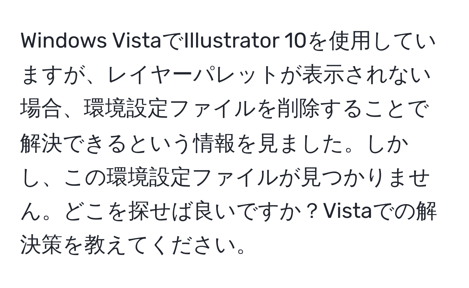 Windows VistaでIllustrator 10を使用していますが、レイヤーパレットが表示されない場合、環境設定ファイルを削除することで解決できるという情報を見ました。しかし、この環境設定ファイルが見つかりません。どこを探せば良いですか？Vistaでの解決策を教えてください。