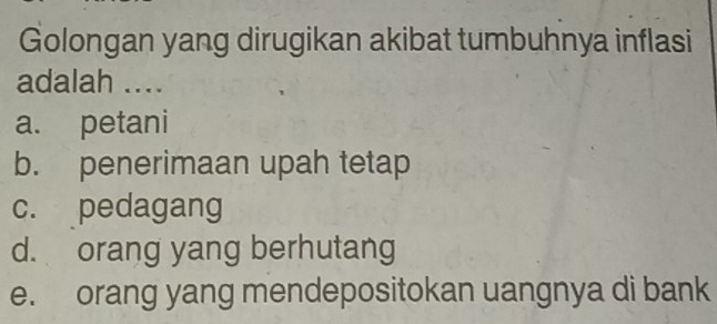 Golongan yang dirugikan akibat tumbuhnya inflasi
adalah ....
a. petani
b. penerimaan upah tetap
c. pedagang
d. orang yang berhutang
e. orang yang mendepositokan uangnya di bank