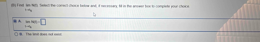 Find limlimits _tto t_6N(t) ). Select the correct choice below and, if necessary, fill in the answer box to complete your choice.
A. limlimits _tto t_6N(t)=□
B. The limit does not exist.