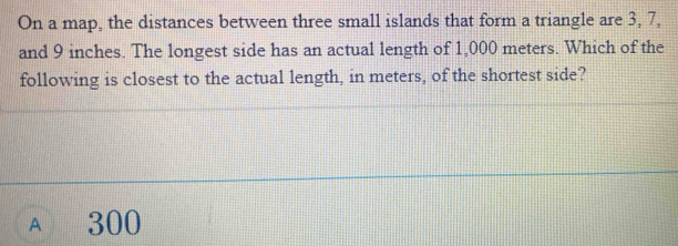 On a map, the distances between three small islands that form a triangle are 3, 7,
and 9 inches. The longest side has an actual length of 1,000 meters. Which of the
following is closest to the actual length, in meters, of the shortest side?
A 300