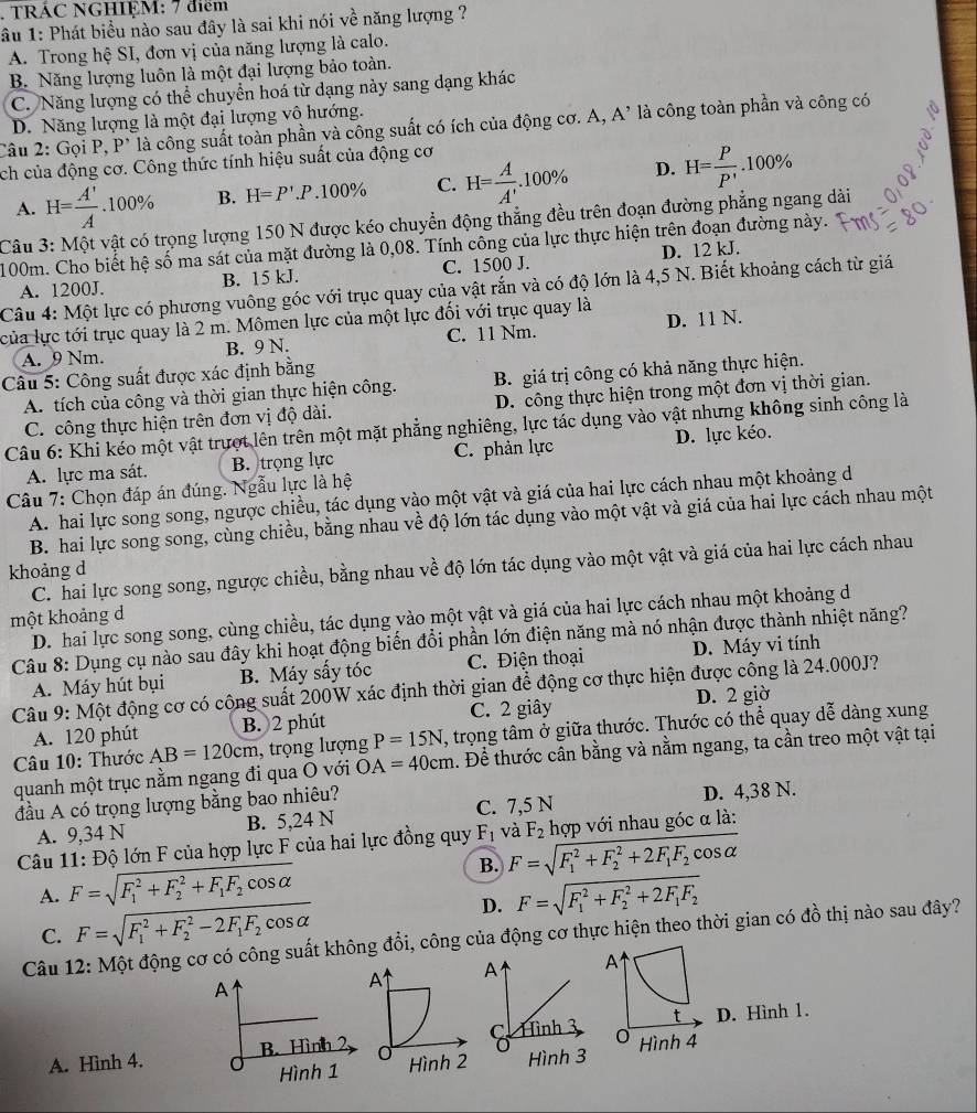 TRÁC NGHIỆM: 7 điểm
âu 1: Phát biểu nào sau đây là sai khi nói về năng lượng ?
A. Trong hệ SI, đơn vị của năng lượng là calo.
B. Năng lượng luôn là một đại lượng bảo toàn.
C. Năng lượng có thể chuyển hoá từ dạng này sang dạng khác
D. Năng lượng là một đại lượng vô hướng.
Câu 2: Gọi P, P* là công suất toàn phần và công suất có ích của động cơ. A, A’ là công toàn phần và công có
ch của động cơ. Công thức tính hiệu suất của động cơ
A. H= A'/A .100% B. H=P'.P.100% C. H= A/A' .100% D. H= P/P' .100%
Câu 3: Một vật có trọng lượng 150 N được kéo chuyển động thẳng đều trên đoạn đường phẳng ngang dài
100m. Cho biết hệ số ma sát của mặt đường là 0,08. Tính công của lực thực hiện trên đoạn đường này.
A. 1200J. B. 15 kJ. C. 1500 J. D. 12 kJ.
Câu 4: Một lực có phương vuông góc với trục quay của vật rắn và có độ lớn là 4,5 N. Biết khoảng cách từ giá
của lực tới trục quay là 2 m. Mômen lực của một lực đối với trục quay là
A. 9 Nm. B. 9 N. C. 11 Nm. D. 11 N.
Câu 5: Công suất được xác định bằng
A. tích của công và thời gian thực hiện công. B. giá trị công có khả năng thực hiện.
C. công thực hiện trên đơn vị độ dài. D. công thực hiện trong một đơn vị thời gian.
Câu 6: Khi kéo một vật trượt lên trên một mặt phẳng nghiêng, lực tác dụng vào vật nhưng không sinh công là
A. lực ma sát. B. trọng lực C. phản lực D. lực kéo.
Câu 7: Chọn đáp án đúng. Ngẫu lực là hệ
A. hai lực song song, ngược chiều, tác dụng vào một vật và giá của hai lực cách nhau một khoảng d
B. hai lực song song, cùng chiều, bằng nhau về độ lớn tác dụng vào một vật và giá của hai lực cách nhau một
C. hai lực song song, ngược chiều, bằng nhau về độ lớn tác dụng vào một vật và giá của hai lực cách nhau
khoảng d
một khoảng d
D. hai lực song song, cùng chiều, tác dụng vào một vật và giá của hai lực cách nhau một khoảng de
Câu 8: Dụng cụ nào sau đây khi hoạt động biến đổi phần lớn điện năng mà nó nhận được thành nhiệt năng?
A. Máy hút bụi B. Máy sấy tóc C. Điện thoại D. Máy vi tính
Câu 9: Một động cơ có công suất 200W xác định thời gian để động cơ thực hiện được công là 24.000J?
A. 120 phút B. 2 phút C. 2 giây D. 2 giờ
Câu 10: Thước AB=120cm , trọng lượng P=15N , trọng tâm ở giữa thước. Thước có thể quay dễ dàng xung
quanh một trục nằm ngang đi qua Ō với OA=40cm. Để thước cần bằng và nằm ngang, ta cần treo một vật tại
đầu A có trọng lượng bằng bao nhiêu?
A. 9,34 N B. 5,24 N C. 7,5 N D. 4,38 N.
Câu 11: Độ lớn F của hợp lực F của hai lực đồng quy F_1 và F_2 hợp với nhau góc α là:
A. F=sqrt (F_1)^2+F_2^(2+F_1)F_2cos alpha  B. F=sqrt (F_1)^2+F_2^(2+2F_1)F_2cos alpha 
C. F=sqrt (F_1)^2+F_2^(2-2F_1)F_2cos alpha  D. F=sqrt (F_1)^2+F_2^(2+2F_1)F_2
Câu 12: Một động cơ có công suất không đổi, công của động cơ thực hiện theo thời gian có đồ thị nào sau đây?
A
A. Hình 4.  D. Hình 1.
Hình 4