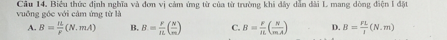 Biêu thức định nghĩa và đơn vị cảm ứng từ của từ trường khi dây dẫn dài L mang dòng điện I đặt
vuông góc với cảm ứng từ là
A. B= IL/F (N.mA) B. B. = F/IL ( N/m ) C. B= F/IL ( N/mA ) D. B= FL/l (N.m)