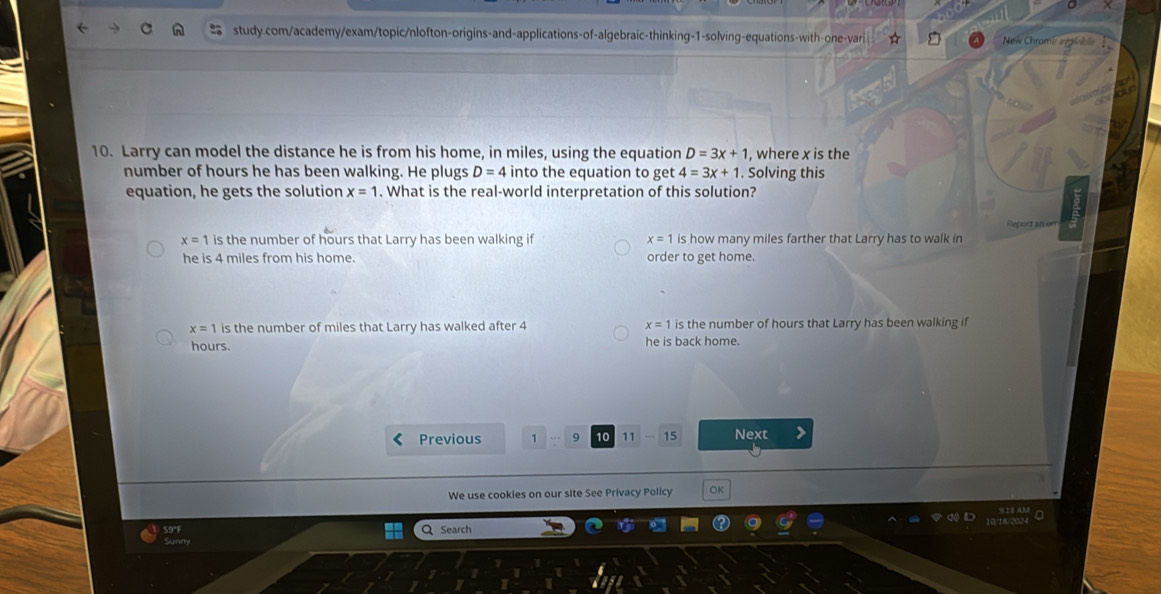 New Chrame aglh
10. Larry can model the distance he is from his home, in miles, using the equation D=3x+1 , where x is the
number of hours he has been walking. He plugs D=4 into the equation to get 4=3x+1. Solving this
equation, he gets the solution x=1. What is the real-world interpretation of this solution?
x=1 is the number of hours that Larry has been walking if x=1 is how many miles farther that Larry has to walk in Reporz an err
he is 4 miles from his home. order to get home.
x=1 is the number of miles that Larry has walked after 4 x=1 is the number of hours that Larry has been walking if
hours. he is back home.
Previous 1 9 10 11 15 Next
We use cookies on our site See Privacy Policy OK
59°F Q Search
Sunm