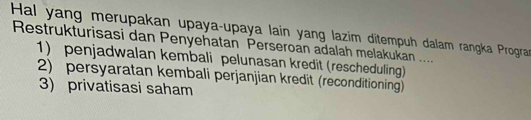 Hal yang merupakan upaya-upaya lain yang lazim ditempuh dalam rangka Progra
Restrukturisasi dan Penyehatan Perseroan adalah melakukan ....
1) penjadwalan kembali pelunasan kredit (rescheduling)
2) persyaratan kembali perjanjian kredit (reconditioning)
3) privatisasi saham