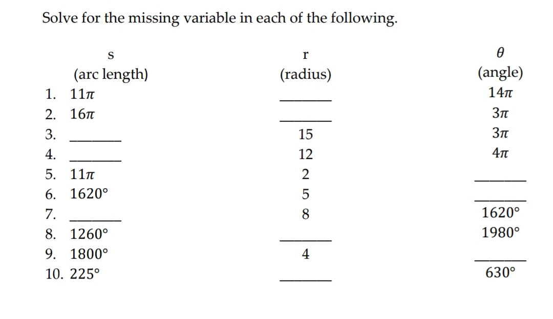 Solve for the missing variable in each of the following. 
s
r
θ
(arc length) (radius) (angle) 
1. 11π _ 14π
2. 16π _ 3π
3._
15
3π
4._ 
12
4π
5. 11π 2 
_ 
6. 1620° 5 
_ 
7._ 
8
1620°
8. 1260° _ 1980°
9. 1800°
_ 
10. 225° _ 630°