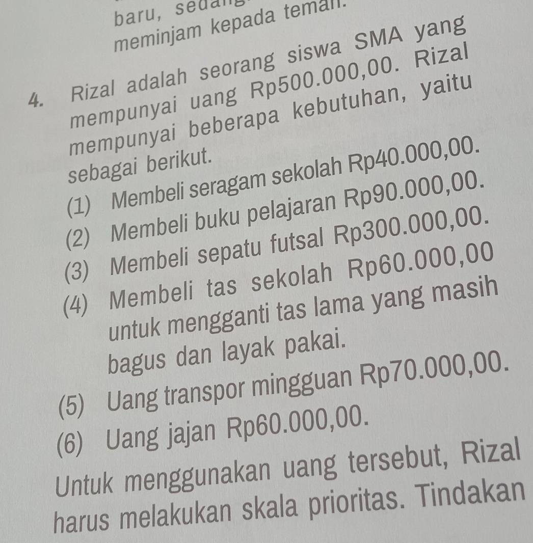 baru,sedan, 
meminjam kepada temall. 
4. Rizal adalah seorang siswa SMA yang 
mempunyai uang Rp500.000,00. Rizal 
mempunyai beberapa kebutuhan, yaitu 
sebagai berikut. 
(1) Membeli seragam sekolah Rp40.000,00. 
(2) Membeli buku pelajaran Rp90.000,00. 
(3) Membeli sepatu futsal Rp300.000,00. 
(4) Membeli tas sekolah Rp60.000,00
untuk mengganti tas lama yang masih 
bagus dan layak pakai. 
(5) Uang transpor mingguan Rp70.000,00. 
(6) Uang jajan Rp60.000,00. 
Untuk menggunakan uang tersebut, Rizal 
harus melakukan skala prioritas. Tindakan