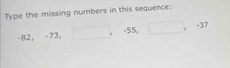 Type the missing numbers in this sequence:
-82, -73, □ , -55, □ , -37