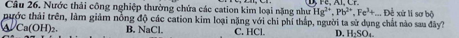 D, Fe, Al, Cr.
Câu 26. Nước thải công nghiệp thường chứa các cation kim loại nặng như Hg^(2+), Pb^(2+), Fe^(3+)... De^(frac 1)e xử lí sơ bộ
thước thải trên, làm giảm nồng độ các cation kim loại nặng với chi phí thấp, người ta sử dụng chất nào sau đây?
a Ca(OH)_2. B. NaCl. C. HCl. D. H_2SO_4.