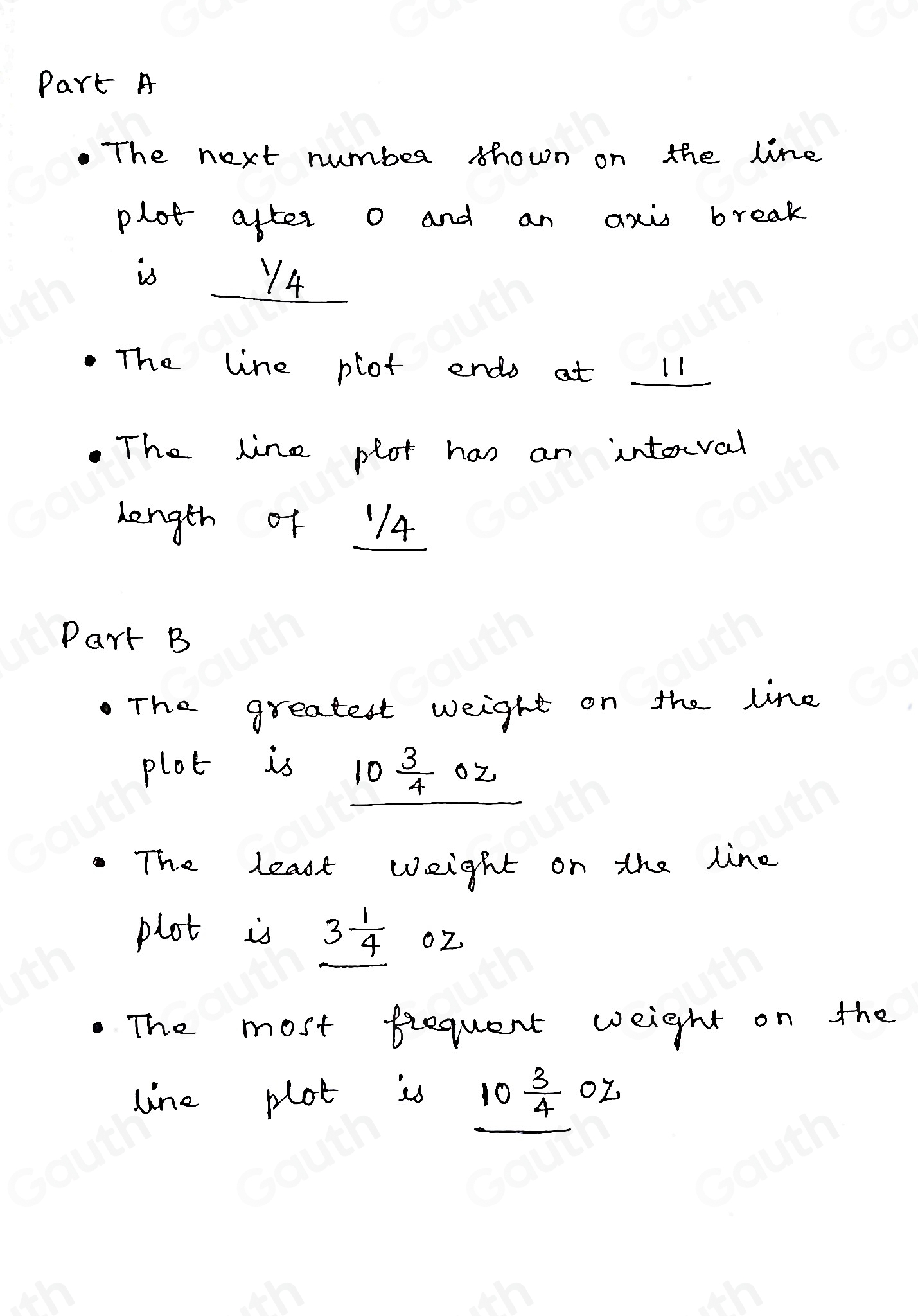 Part A 
The next number shown on the line 
plot after o and an axi break 
is 14
The line plot endo at 11
The line plot has an interval 
length of 14
Part B 
The greatest weight on the line 
plot is
10 3/4 
The least weight on the line 
plot is 3 1/4  oZ
The most fiequent weight on the 
line plot is 10 3/4 02