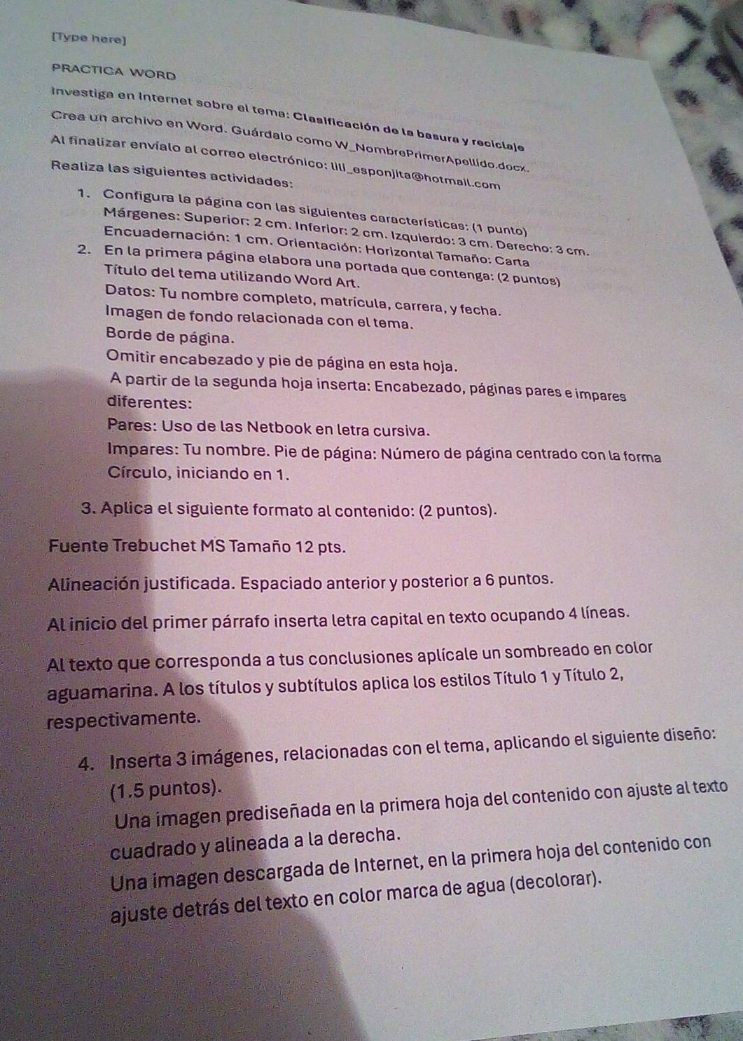 [Type here]
PRACTICA WORD
Investiga en Internet sobre el tema: Clasificación de la basura y reciclaje
Crea un archivo en Word. Guárdalo como W_NombrePrimerApellido.docx.
Al finalizar envíalo al correo electrónico: lili_esponjita@hotmail.com
Realiza las siguientes actividades:
1. Configura la página con las siguientes características: (1 punto)
Márgenes: Superior: 2 cm. Inferior: 2 cm. Izquierdo: 3 cm. Derecho: 3 cm.
Encuadernación: 1 cm. Orientación: Horizontal Tamaño: Carta
2. En la primera página elabora una portada que contenga: (2 puntos)
Título del tema utilizando Word Art.
Datos: Tu nombre completo, matrícula, carrera, y fecha.
Imagen de fondo relacionada con el tema.
Borde de página.
Omitir encabezado y pie de página en esta hoja.
A partir de la segunda hoja inserta: Encabezado, páginas pares e impares
diferentes:
Pares: Uso de las Netbook en letra cursiva.
Impares: Tu nombre. Pie de página: Número de página centrado con la forma
Círculo, iniciando en 1.
3. Aplica el siguiente formato al contenido: (2 puntos).
Fuente Trebuchet MS Tamaño 12 pts.
Alineación justificada. Espaciado anterior y posterior a 6 puntos.
Al inicio del primer párrafo inserta letra capital en texto ocupando 4 líneas.
Al texto que corresponda a tus conclusiones aplícale un sombreado en color
aguamarina. A los títulos y subtítulos aplica los estilos Título 1 y Título 2,
respectivamente.
4. Inserta 3 imágenes, relacionadas con el tema, aplicando el siguiente diseño:
(1.5 puntos).
Una imagen prediseñada en la primera hoja del contenido con ajuste al texto
cuadrado y alineada a la derecha.
Una imagen descargada de Internet, en la primera hoja del contenido con
ajuste detrás del texto en color marca de agua (decolorar).